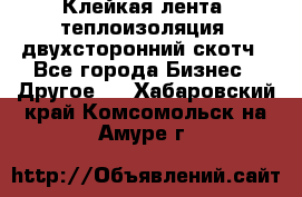 Клейкая лента, теплоизоляция, двухсторонний скотч - Все города Бизнес » Другое   . Хабаровский край,Комсомольск-на-Амуре г.